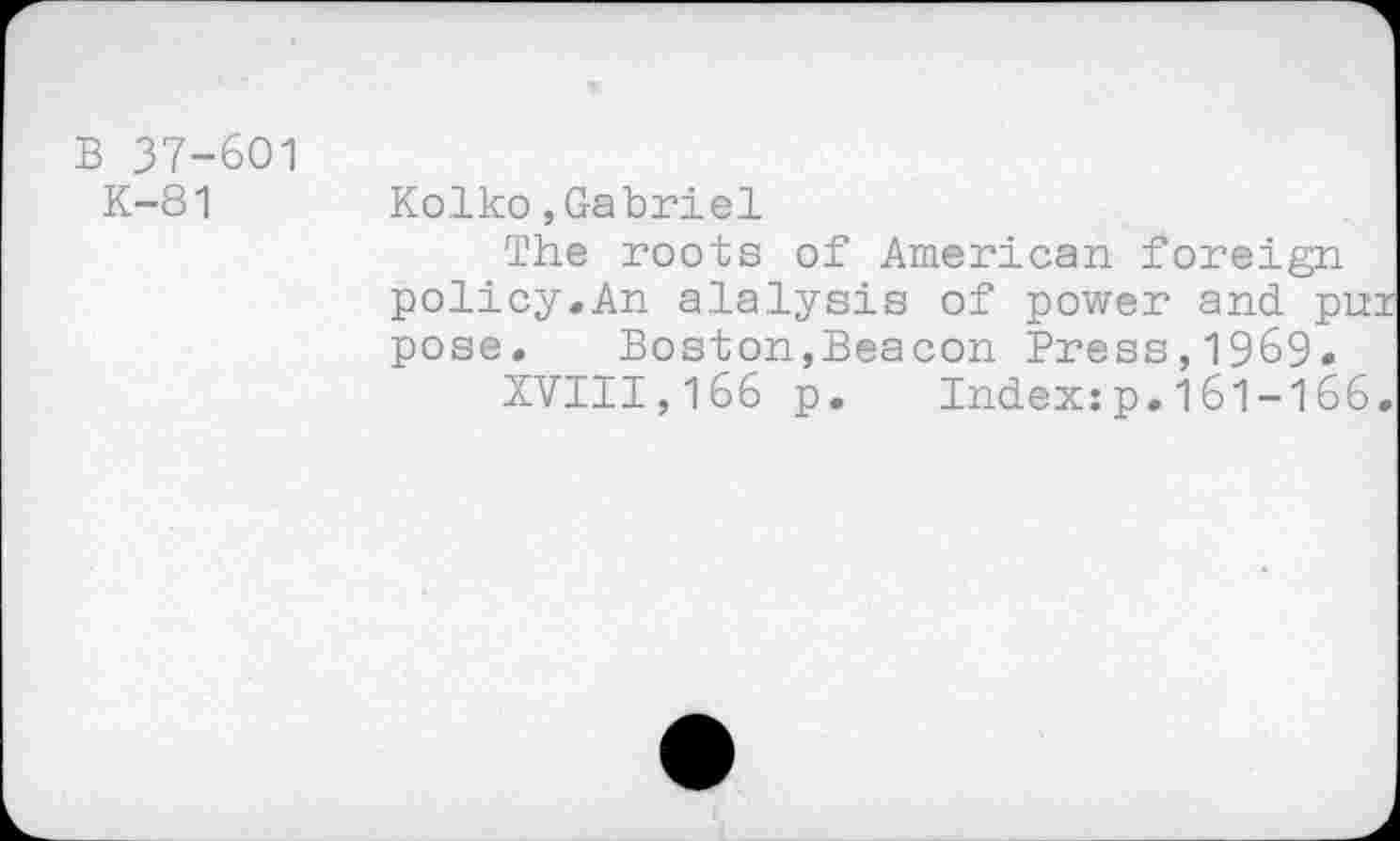 ﻿B 37-601
K-81 Kolko,Gabriel
The roots of American foreign policy.An alalysis of power and pur pose.	Boston,Beacon Press,1969.
XVIII,166 p. Index:p.161-166.